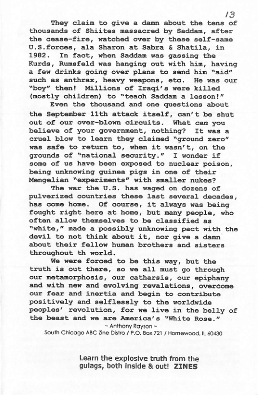 13 They claim to give a damn about the tens of thousands of Shiites massacred by Saddam, after the cease-fire, watched over by these self-same U.S.forces, ala Sharon at Sabra & Shatila, in 1982. In fact, when Saddam was gassing the Kurds, Rumsfeld was hanging out with him, having a few drinks going over plans to send him “aid” such as anthrax, heavy weapons, etc. He was our “boy” then! Millions of Iraqi’s were killed (mostly children) to “teach Saddam a lesson!” Even the thousand and one questions about the September 1lth attack itself, can’t be shut out of our over-blown circuits. What can you believe of your government, nothing? It was a cruel blow to learn they claimed “ground zero” was safe to return to, when it wasn’t, on the grounds of “national security.” I wonder if some of us have been exposed to muclear poison, being unknowing guinea pigs in one of their Mengelian “experiments” with smaller nukes? The war the U.S. has waged on dozens of pulverized countries these last several decades, has come home. Of course, it always was being fought right here at home, but many people, who often allow themselves to be classified as “white,” made a possibly unknowing pact with the devil to not think about it, nor give a damn about their fellow human brothers and sisters throughout th world. We were forced to be this way, but the truth is out there, so we all must go through our metamorphosis, our catharsis, our epiphany and with new and evolving revalations, overcome our fear and inertia and begin to contribute positively and selflessly to the worldwide peoples’ revolution, for we live in the belly of the beast and we are America’s “White Rose.” ~ Anthony Rayson ~ South Chicago ABC Zine Distro / P.O. Box 721 / Homewood. IL 60430 Learn the explosive truth from the qulags, both Inside & out! ZINES
